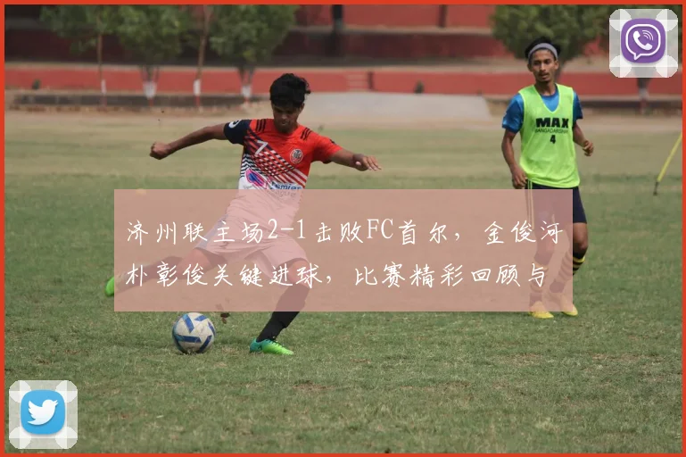 济州联主场2-1击败FC首尔,金俊河朴彰俊关键进球,比赛精彩回顾与战术解析